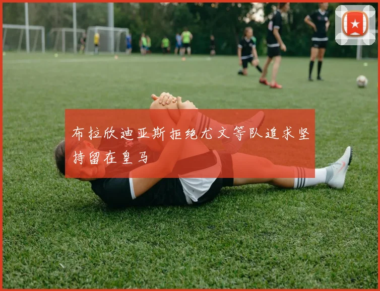 布拉欣迪亚斯拒绝尤文等队追求坚持留在皇马